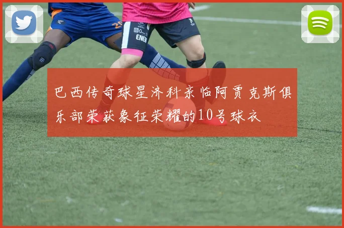 巴西传奇球星济科亲临阿贾克斯俱乐部荣获象征荣耀的10号球衣