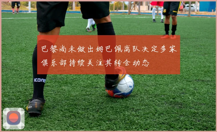 巴黎尚未做出姆巴佩离队决定多家俱乐部持续关注其转会动态