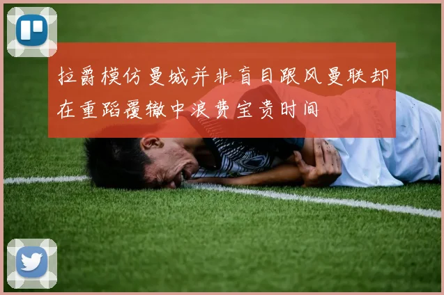 拉爵模仿曼城并非盲目跟风曼联却在重蹈覆辙中浪费宝贵时间