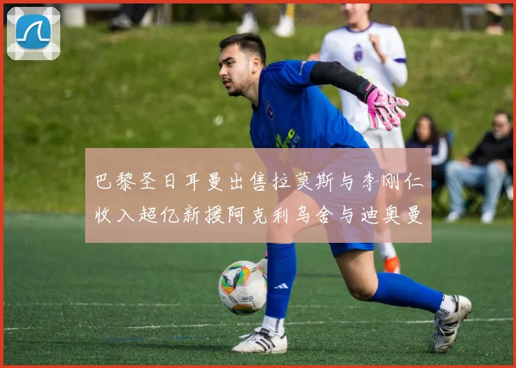 巴黎圣日耳曼出售拉莫斯与李刚仁收入超亿新援阿克利乌舍与迪奥曼德即将加盟