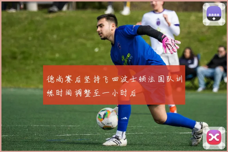 德尚赛后坚持飞回波士顿法国队训练时间调整至一小时后
