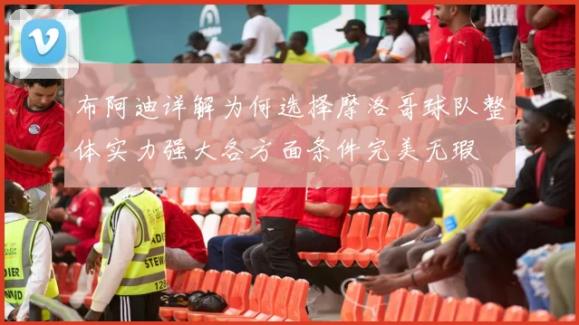 布阿迪详解为何选择摩洛哥球队整体实力强大各方面条件完美无瑕