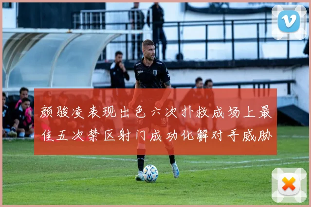 颜骏凌表现出色六次扑救成场上最佳五次禁区射门成功化解对手威胁