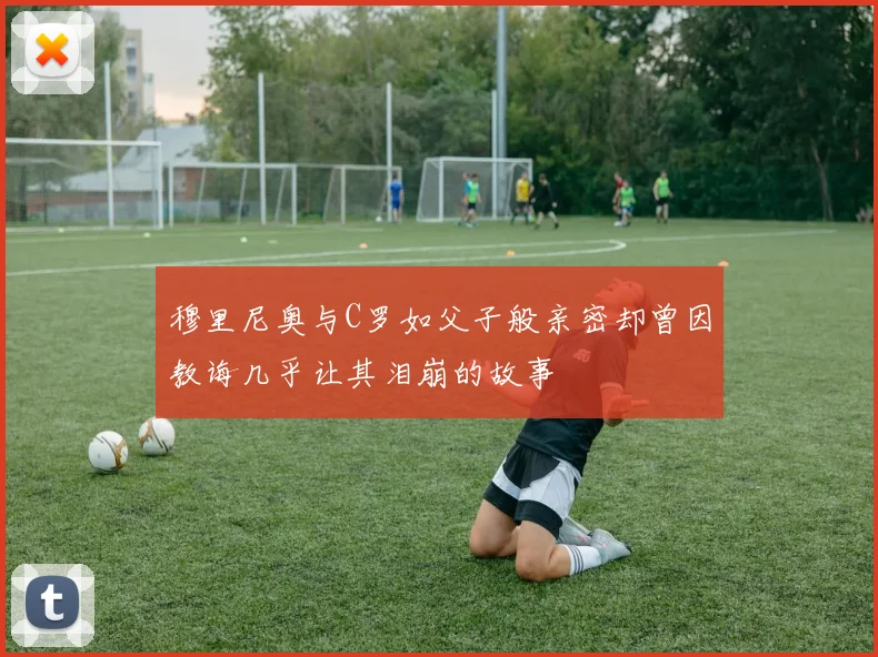 穆里尼奥与C罗如父子般亲密却曾因教诲几乎让其泪崩的故事