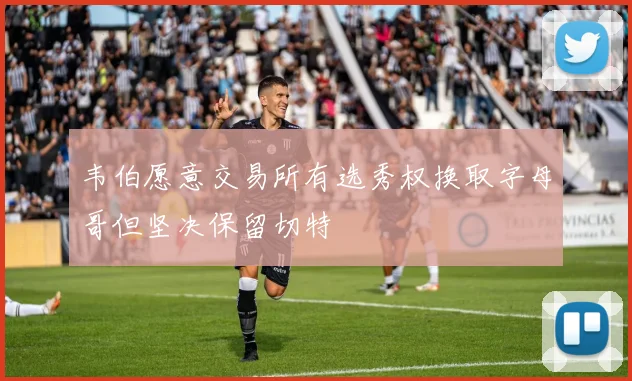 韦伯愿意交易所有选秀权换取字母哥但坚决保留切特