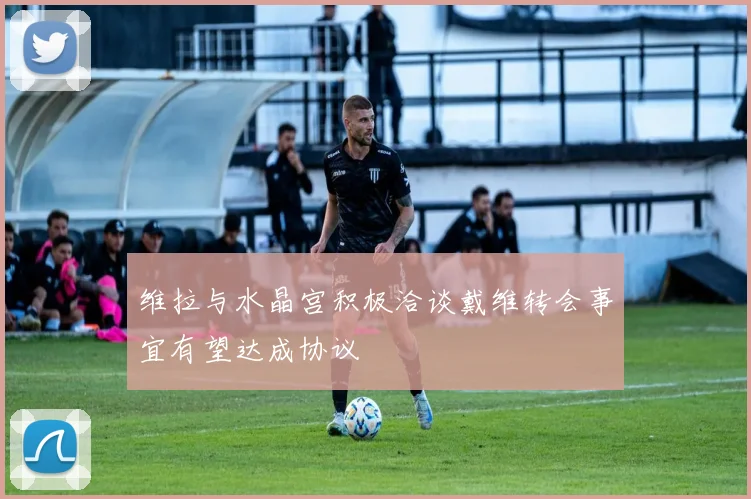 维拉与水晶宫积极洽谈戴维转会事宜有望达成协议