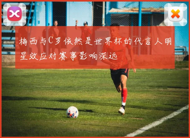 梅西与C罗依然是世界杯的代言人明星效应对赛事影响深远