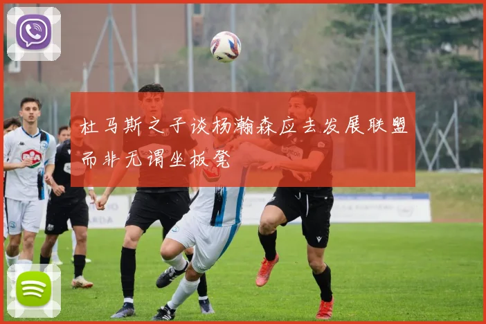 杜马斯之子谈杨瀚森应去发展联盟而非无谓坐板凳