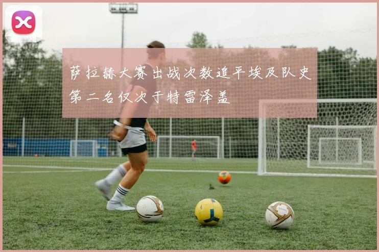 萨拉赫大赛出战次数追平埃及队史第二名仅次于特雷泽盖