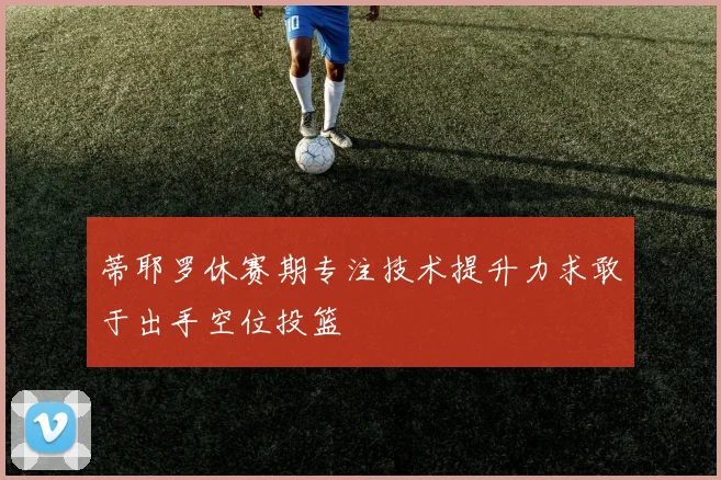 蒂耶罗休赛期专注技术提升力求敢于出手空位投篮