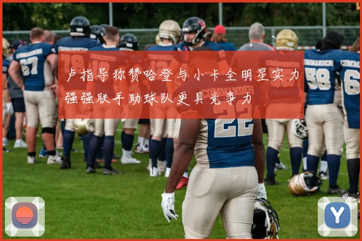 卢指导称赞哈登与小卡全明星实力强强联手助球队更具竞争力