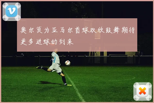 奥尔莫为亚马尔首球欢欣鼓舞期待更多进球的到来