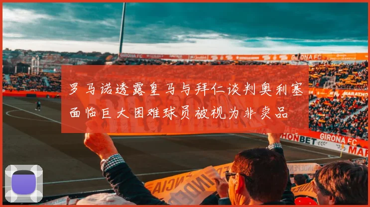 罗马诺透露皇马与拜仁谈判奥利塞面临巨大困难球员被视为非卖品
