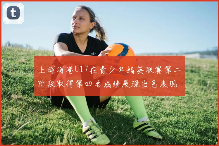上海海港U17在青少年精英联赛第二阶段取得第四名成绩展现出色表现