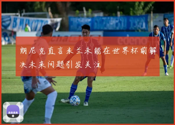 朗尼克直言米兰未能在世界杯前解决未来问题引发关注