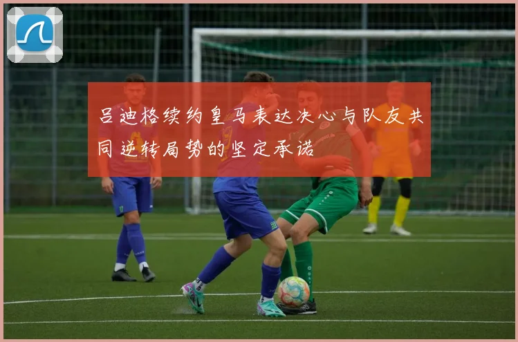 吕迪格续约皇马表达决心与队友共同逆转局势的坚定承诺