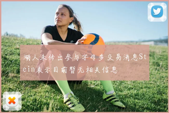 湖人未传出参与字母多交易消息Stein表示目前暂无相关信息