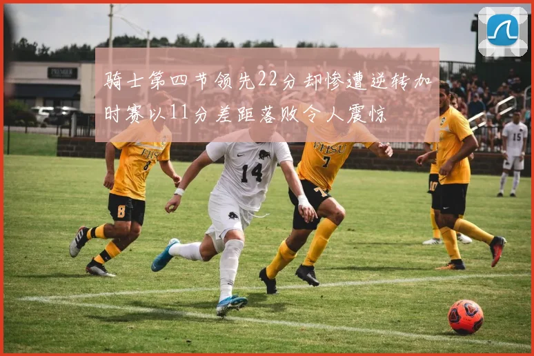 骑士第四节领先22分却惨遭逆转加时赛以11分差距落败令人震惊
