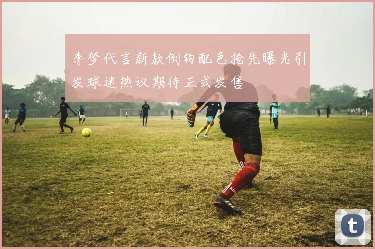 李梦代言新款倒钩配色抢先曝光引发球迷热议期待正式发售