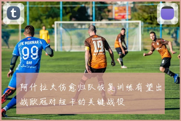 阿什拉夫伤愈归队恢复训练有望出战欧冠对纽卡的关键战役