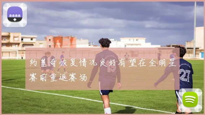约基奇恢复情况良好有望在全明星赛前重返赛场