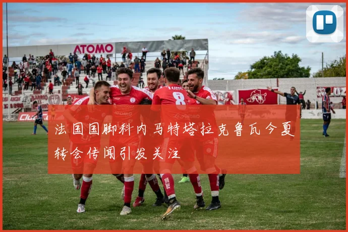 法国国脚科内马特塔拉克鲁瓦今夏转会传闻引发关注