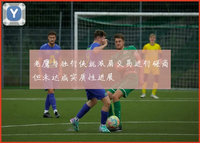 老鹰与独行侠就浓眉交易进行磋商但未达成实质性进展