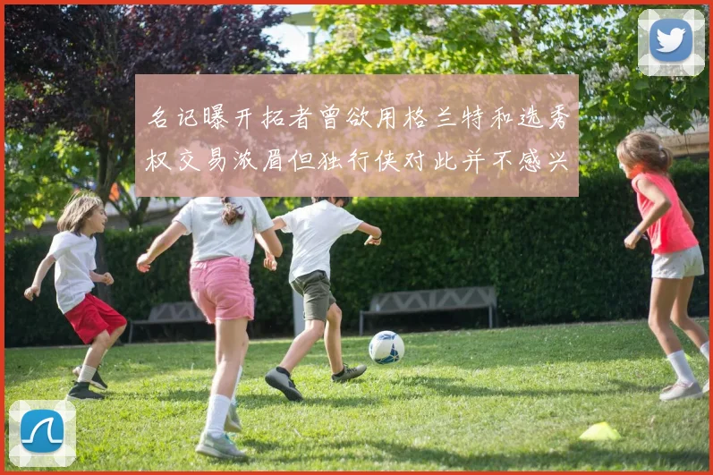 名记曝开拓者曾欲用格兰特和选秀权交易浓眉但独行侠对此并不感兴趣
