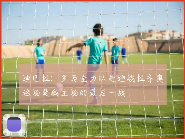 迪巴拉：罗马全力以赴迎战拉齐奥这场是我主场的最后一战