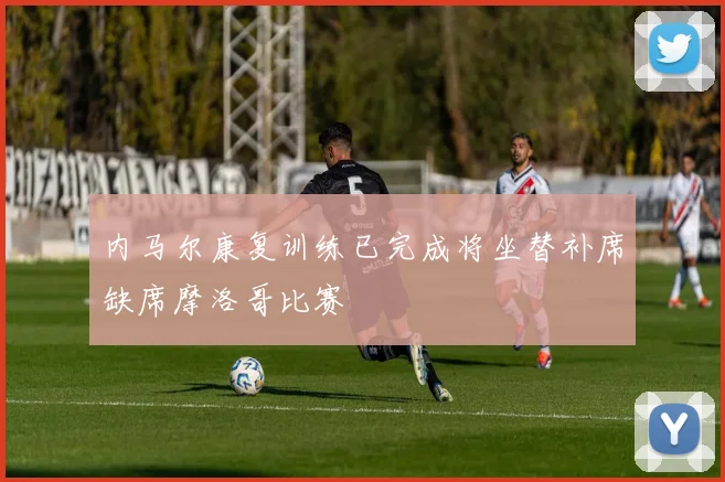 内马尔康复训练已完成将坐替补席缺席摩洛哥比赛
